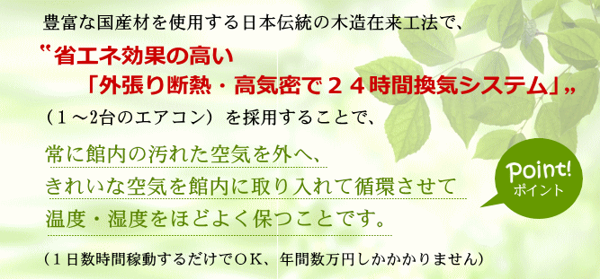 豊富な国産材を仕様する日本の木造在来工法で、”省エネ効果の高い「外張り断熱・高気密２４時間換気システム」”（１台～２台のエアコン）を採用することで、常に館内の汚れた空気を外へ、きれいな空気を館内に取り入れて循環させて温度・湿度をほどよく保つことです。（１日数時間稼動するだけでOK、年間数万円しかかかりません）